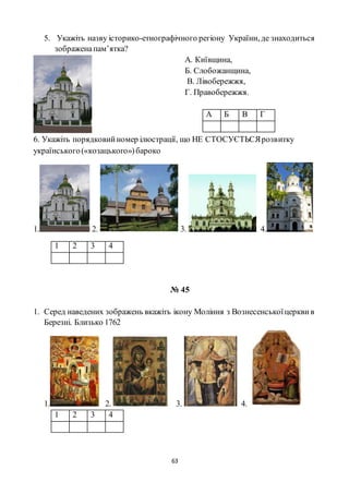 63
5. Укажіть назву історико-етнографічного регіону України, де знаходиться
зображенапам’ятка?
А. Київщина,
Б. Слобожанщина,
В. Лівобережжя,
Г. Правобережжя.
А Б В Г
6. Укажіть порядковийномер ілюстрації, що НЕ СТОСУЄТЬСЯрозвитку
українського(«козацького»)бароко
1. 2. 3. 4.
1 2 3 4
№ 45
1. Серед наведених зображень вкажіть ікону Моління з Вознесенськоїцерквив
Березні. Близько 1762
1. 2. 3. 4.
1 2 3 4
 