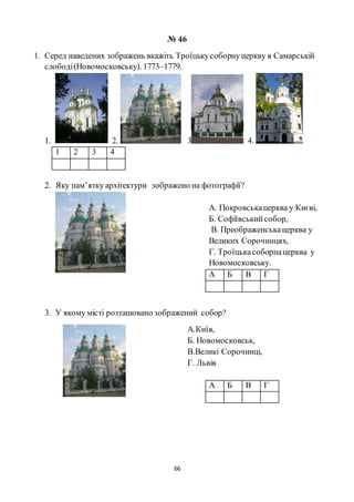 66
№ 46
1. Серед наведених зображень вкажіть Троїцькусоборнуцеркву в Самарській
слободі(Новомосковську). 1773–1779.
1. 2. 3 4.
1 2 3 4
2. Яку пам’ятку архітектури зображено на фотографії?
А. Покровськацерква у Києві,
Б. Софіївськийсобор,
В. Преображенськацерква у
Великих Сорочинцях,
Г. Троїцькасоборнацерква у
Новомосковську.
А Б В Г
3. У якому місті розташовано зображений собор?
А.Київ,
Б. Новомосковськ,
В.Великі Сорочинці,
Г. Львів
А Б В Г
 