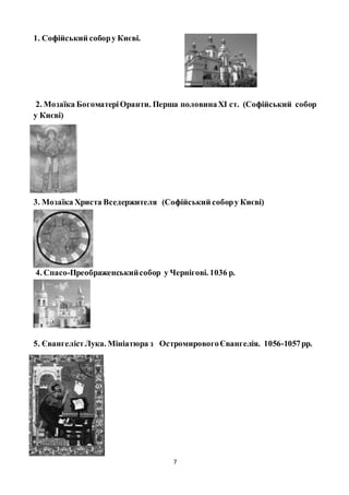7
1. Софійський собору Києві.
2. Мозаїка БогоматеріОранти. Перша половинаХІ ст. (Софійський собор
у Києві)
3. Мозаїка Христа Вседержителя (Софійський собору Києві)
4. Спасо-Преображенськийсобор у Чернігові. 1036 р.
5. ЄвангелістЛука. Мініатюра з ОстромировогоЄвангелія. 1056-1057рр.
 
