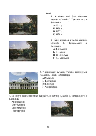 80
№ 56
1. В якому році була написана
картина «Садиба Г. Тарновського в
Качанівці»
А) 1851 р.
Б) 1898 р.
В) 1837 р.
Г) 1828 р.
2. Який художник створив картину
«Садиба Г. Тарнавського в
Качанівці»
А) І. Соменко
Б) К. Павлів
В) В. Штенберг
Г) Д. Левицький
3. У якій області сучасної України знаходиться
Качанівка. Палац Тарнавських.
А) Сумська
Б) Полтавська
В) Київська
Г) Чернігівська
4. До якого жанру живопису відноситься картина «Садиба Г. Тарнавського в
Качанівці.
А) пейзажний
Б) побутовий
В) портретний
Г) історичний
 