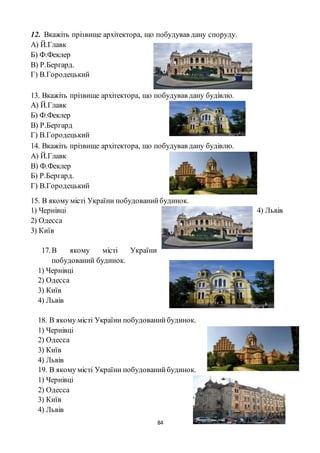 84
12. Вкажіть прізвище архітектора, що побудував дану споруду.
А) Й.Главк
Б) Ф.Феклер
В) Р.Бергард.
Г) В.Городецький
13. Вкажіть прізвище архітектора, що побудував дану будівлю.
А) Й.Главк
Б) Ф.Феклер
В) Р.Бергард
Г) В.Городецький
14. Вкажіть прізвище архітектора, що побудував дану будівлю.
А) Й.Главк
В) Ф.Феклер
Б) Р.Бергард.
Г) В.Городецький
15. В якому місті України побудованийбудинок.
1) Чернівці
2) Одесса
3) Київ
4) Львів
17.В якому місті України
побудований будинок.
1) Чернівці
2) Одесса
3) Київ
4) Львів
18. В якому місті України побудованийбудинок.
1) Чернівці
2) Одесса
3) Київ
4) Львів
19. В якому місті України побудованийбудинок.
1) Чернівці
2) Одесса
3) Київ
4) Львів
 