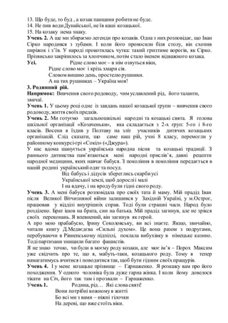 13. Що буде, то буд , а козак панщини робитине буде.
14. Не пив водиДунайської, не їв каші козацької.
15. На козаку нема знаку.
Учень 2. А ще ми збираємо легенди про козаків. Одна з них розповідає, що Іван
Сірко народився з зубами. І коли його проносили біля столу, він схопив
пиріжок і з’їв. У народі прокотилась чутка: такий гризтиме ворогів, як Сірко.
Прізвисько закріпилось за хлопчиком, потім стало іменем відважного козака.
Усі. Рідне слово моє – в нім озвуться віки,
Рідне слово моє і крізь хмари сія.
Словом вишию день, простелюрушники.
А на тих рушниках – Україна моя!
3. Родинний рій.
Напрямок: Вивчення свого родоводу, чим уславлений рід, його таланти,
звичаї.
Учень 1. У цьому році одне із завдань нашої козацької групи – вивчення свого
родоводу, життя своїхпредків.
Учень 2. Ми готуємо загальношкільні народні та козацькі свята. Я голова
шкільної організації «Козаченьки», яка складається з 2-х груп: 5-го і 8-го
класів. Восени я їздив у Полтаву на зліт учасників дитячих козацьких
організацій. Слід сказати, що саме наш рій, учні 8 класу, перемогли у
районномуконкурсі-грі «Сокіл» («Джура»).
У нас вдома шанується українська народна пісня та козацькі традиції. З
раннього дитинства пам’ятаються мені народні прислів’я, давні рецепти
народної медицини, яких навчає бабуся. З покоління в покоління передається в
нашій родині українськийодяг та посуд.
Від бабусь і дідусів збереглись скарбиусі
Української землі, щоб доросліі малі
І на вдачу, і на вродубули гідні свого роду.
Учень 3. А мені бабуся розповідала про своїх тата й маму. Мій прадід Іван
після Великої Вітчизняної війни залишився у Західній Україні, у м.Острог,
працював у відділі внутрішніх справ. Тоді були страшні часи. Народ було
розділено. Брат ішов на брата, син на батька. Мій прадід загинув, але не зрікся
своїх переконань. Я впевнений, він загинув як герой.
А про мою прабабусю, Ірину Соколовську, ви всі знаєте. Якщо, звичайно,
читали книгу Д.Медвєдєва «Сильні духом». Це вона разом з подругами,
перебуваючи в Рівненському підпіллі, поклала вибухівку в німецьке казино.
Тодіпартизани знищили багато фашистів.
Я не знаю точно, чи були в моєму роду козаки, але моє ім’я – Порох Максим
уже свідчить про те, що я, мабуть-таки, козацького роду. Тому я тепер
намагатимусь вчитися і поводитися так, щоб бути гідним своїхпращурів.
Учень 4. І у мене козацьке прізвище – Гарнаженко. Я розкажу вам про його
походження. У одного чоловіка була дуже гарна жінка. І коли йому довелося
тікати на Січ, його так там і прозвали – Гарнаженко.
Учень 1. Родина, рід… Які словасвяті!
Вони потрібні кожномув житті
Бо всі ми з вами – ніжні гілочки
На дереві, що вже стоїть віки.
 