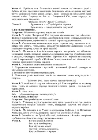Учень 4. Пройшли часи. Залишились високі могили, які гомонять уночі з
буйним вітром про діяння запорожців. Залишились місця, де колись вирувало
життя. Залишився старий сивий Дніпро , який колихав на своїх хвилях легкі
козацькі чайки. Запрошуємо Вас до Запорозької Січі, того осередку, де
народилась воля і козацтво.
( Перегляд епізодів фільму «Хортиця»)
Учень 5. Було колись – в Україні ревіли гармати,
Було колись – запорожцівміли панувати!
6. Рій «Богатирський».
Напрямок: Військово-спортивне мистецтво козаків.
Учень 1. У період Запорозької Січі існувала ефективна система військово-
фізичного виховання дітей і молоді. Запорожці розробили спеціальні фізичні і
психофізичні вправи, спрямованіна тілесне і моральнеудосконалення.
Учень 2. Систематичне виконання цих вправ сприяло тому, що козаки легко
переносили спрагу, голод, спеку, холод і були надійними захисниками всього
українськогонароду. А чим ми гірші предків?
Учень 3. Ми вивчаємо історію славних перемог запорожців над військами
Османської імперії, польської шляхти, Московського царства. Ознайомлюємося
зі складом, структурою і призначенням Збройних Сил України на сучасному
етапі. Я переконаний, служба у Збройних Силах – важливий вид діяльності, що
гарантує національну безпеку України.
Учень 4. Основнимисвоїмизавданнямими вважаємо:
1. Відродження національних традицій вітчизняної фізичної культури та
військового мистецтва.
2. Збільшення рухової активності школярів.
3. Підготовка учнів молодших класів до активних занять фізкультурою і
спортом.
( Заходять учні, члени гуртка вільної боротьби)
Учень 1. У нашій школі спортом займаються усі. Хтось це робить на високому
рівні, їздить на змагання, отримує дипломи та медалі, решта – для власного
задоволення.
Учень 2. Наше гасло…
Усі. «Козацькомуроду– нема переводу!»
7. Рій «Козацький шлях»
Напрямок: Подорожімісцями козацької слави.
Учень 1. У нашому клубі старшокласників стало традицією під час канікул
подорожувати місцями козацької слави, відвідувати куточки, які дійсно є
окрасоюУкраїни.
Учень 2. Ми побували в м. Умані, в дендропарку Софіївка, у м. Переяславі
Хмельницькому в музеї під відкритим небом та в історичномумузеї.
Учень 3. Звичайно ж, ми були і в Полтаві, знайомилися з історією створення
гербів нашого обласного центру, часами козаччини.
Учень 4. Богат и славен Кочубей,
Его луга необозримы,
Там табуны его коней
Пасутся вольны, нехранимы.
Кругом Полтавы – хутора…
 