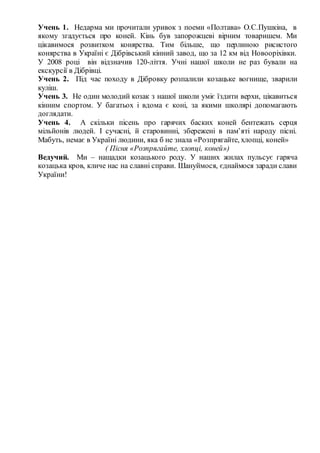 Учень 1. Недарма ми прочитали уривок з поеми «Полтава» О.С.Пушкіна, в
якому згадується про коней. Кінь був запорожцеві вірним товаришем. Ми
цікавимося розвитком конярства. Тим більше, що перлиною рисистого
конярства в Україні є Дібрівський кінний завод, що за 12 км від Новооріхівки.
У 2008 році він відзначив 120-ліття. Учні нашої школи не раз бували на
екскурсії в Дібрівці.
Учень 2. Під час походу в Дібровку розпалили козацьке вогнище, зварили
куліш.
Учень 3. Не один молодий козак з нашої школи уміє їздити верхи, цікавиться
кінним спортом. У багатьох і вдома є коні, за якими школярі допомагають
доглядати.
Учень 4. А скільки пісень про гарячих баских коней бентежать серця
мільйонів людей. І сучасні, й старовинні, збережені в пам’яті народу пісні.
Мабуть, немає в Україні людини, яка б не знала «Розпрягайте, хлопці, коней»
( Пісня «Розпрягайте, хлопці, коней»)
Ведучий. Ми – нащадки козацького роду. У наших жилах пульсує гаряча
козацька кров, кличе нас на славні справи. Шануймося, єднаймося заради слави
України!
 