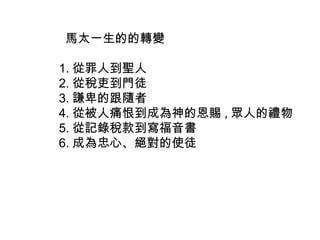 馬太一生的的轉變
1. 從罪人到聖人
2. 從稅吏到門徒
3. 謙卑的跟隨者
4. 從被人痛恨到成為神的恩賜 , 眾人的禮物
5. 從記錄稅款到寫福音書
6. 成為忠心、絕對的使徒
 