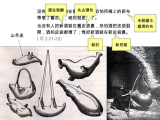 沒有人把新布縫在舊衣服上，恐怕所補上的新布
帶壞了舊衣服，破的就更大了。
也沒有人把新酒裝在舊皮袋裏，恐怕酒把皮袋裂
開，酒和皮袋都壞了；惟把新酒裝在新皮袋裏。
( 可 2:21-22)
山羊皮
未經縮水
處理的布
還在發酵 失去彈性
新約 新思維
 