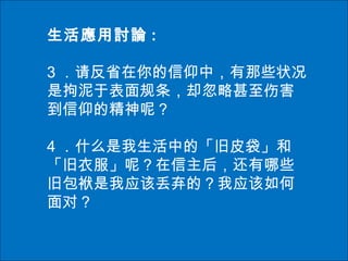 生活應用討論 :
3 ．请反省在你的信仰中，有那些状况
是拘泥于表面规条，却忽略甚至伤害
到信仰的精神呢？
4 ．什么是我生活中的「旧皮袋」和
「旧衣服」呢？在信主后，还有哪些
旧包袱是我应该丢弃的？我应该如何
面对？
 