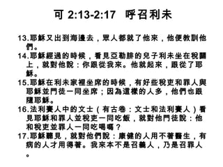 13.耶穌又出到海邊去，眾人都就了他來，他便教訓他
們。
14.耶穌經過的時候，看見亞勒腓的兒子利未坐在稅關
上，就對他說：你跟從我來。他就起來，跟從了耶
穌。
15.耶穌在利未家裡坐席的時候，有好些稅吏和罪人與
耶穌並門徒一同坐席；因為這樣的人多，他們也跟
隨耶穌。
16.法利賽人中的文士（有古卷：文士和法利賽人）看
見耶穌和罪人並稅吏一同吃飯，就對他門徒說：他
和稅吏並罪人一同吃喝嗎？
17.耶穌聽見，就對他們說：康健的人用不著醫生，有
病的人才用得著。我來本不是召義人，乃是召罪人
。
可 2:13-2:17 呼召利未
 