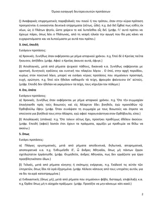 Όμοια εισαγωγή δευτερευουσών προτάσεων
2
ζ) Αναφορικές επιρρηματικές παραβολικές του ποιού ή του τρόπου, όταν στην κύρια πρόταση
προηγούνται ή εννοούνται δεικτικά επίρρηματα (οὕτως, ὧδε). π.χ. Διὸ δεῖ ἦχθαί πως εὐθὺς ἐκ
νέων, ὡς ὁ Πλάτων φησίν, ὥστε χαίρειν τε καὶ λυπεῖσθαι οἷς δεῖ. (μτφρ. Γι' αυτό πρέπει να
έχουμε πάρει, όπως λέει ο Πλάτωνας, από τη νεαρή ηλικία την αγωγή που θα μας κάνει να
ευχαριστιόμαστε και να λυπούμαστε με αυτά που πρέπει.)
3. ἐπεί, ἐπειδὴ
Eισάγουν προτάσεις:
α) Χρονικές. Συνήθως όταν εκφέρονται με ρήμα ιστορικού χρόνου. π.χ. Ἐπεὶ δὲ ὁ Κριτίας ταῦτα
ἤκουσεν, ἀπῆλθεν. (μτφρ. Αφού ο Κριτίας άκουσε αυτά, έφυγε.)
β) Αιτιολογικές, μετά από ρήματα ψυχικού πάθους, δικανικά κ.α. Συνήθως εκφέρονται με
οριστική, δυνητικές εγκλίσεις και ευκτική του πλαγίου λόγου . Ο ἐπεί, στην αρχή περιόδου,
κυρίως στον ποιητικό λόγο, μπορεί να εισάγει κύριες προτάσεις που σημαίνουν προσταγή,
ευχή, ερώτηση. π.χ. Ἐπεὶ οὐκ ἤθελον καθαιρεῖν τὰ τείχη, φρουρὰν φαίνουσιν ἐπ’ αὐτούς.
(μτφρ. Επειδή δεν ήθελαν να γκρεμίσουν τα τείχη, τους κήρυξαν τον πόλεμο.)
4. ὅτε, ὁπότε
Eισάγουν προτάσεις:
α) Χρονικές. Συνήθως όταν εκφέρονται με ρήμα ιστορικού χρόνου. π.χ. Ὅτε τὴν συμμαχίαν
ἐποιήσασθε πρὸς τοὺς Βοιωτοὺς καὶ εἰς Ἀλίαρτον ἔδει βοηθεῖν, ἐγὼ προσελθὼν τῷ
Ὀρθοβούλῳ ἔφην. (μτφρ. Όταν συνάψατε τη συμμαχία με τους Βοιωτούς και έπρεπε να
σπεύσετε για βοήθειά τους στην Αλίαρτο, εγώ αφού παρουσιάστηκα στον Ορθόβουλο, είπα.)
β) Αιτιολογικές (σπάνια). π.χ. Ὅτε τοίνυν οὕτως ἔχει, προσήκει προθύμως ἐθέλειν ἀκούειν.
(μτφρ. Επειδή (αφού) λοιπόν έτσι έχουν τα πράγματα, αρμόζει με προθυμία να θέλω να
ακούω.)
5. ὅπως
Eισάγει προτάσεις:
α) Πλάγιες ερωτηματικές, μετά από ρήματα αποδεικτικά, δηλωτικά, απορηματικά,
αποπειρατικά κ.α. π.χ. Ἐνθυμεῖσθε δ’, ὦ ἄνδρες Ἀθηναῖοι, ὅπως μὴ πάντων ἔργον
σχετλιώτατον ἐργάσησθε. (μτφρ. Θυμηθείτε, άνδρες Αθηναίοι, πως δεν εργάζεστε για έργο
προσβλητικότατο όλων.)
β) Τελικές, μετά από ρήματα κίνησης ή σκόπιμης ενέργειας. π.χ. Ἐκάλεσέ τις αὐτὸν τῶν
ὑπηρετῶν, ὅπως ἴδοι τὰ ἱερὰ ἐξῃρημένα. (μτφρ. Κάλεσε κάποιος από τους υπηρέτες αυτόν, για
να δει τα ιερά κατεστραμμένα.)
γ) Ενδοιαστικές (ὅπως μή), μετά από ρήματα που σημαίνουν φόβο, δισταγμό, επιφύλαξη κ.α.
π.χ. Ὁρᾶτε ὅπως μὴ τι αἰσχρὸν πράξωμεν. (μτφρ. Προσέξτε να μην κάνουμε κάτι κακό.)
 