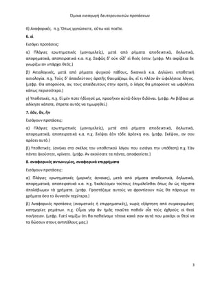 Όμοια εισαγωγή δευτερευουσών προτάσεων
3
δ) Αναφορικές. π.χ. Ὅπως γιγνώσκετε, οὕτω καὶ ποεῖτε.
6. εἰ
Eισάγει προτάσεις:
α) Πλάγιες ερωτηματικές (μονομελείς), μετά από ρήματα αποδεικτικά, δηλωτικά,
απορηματικά, αποπειρατικά κ.α. π.χ. Σαφῶς δ’ οὐκ οἶδ’ εἰ θεός ἐστιν. (μτφρ. Mε ακρίβεια δε
γνωρίζω αν υπάρχει θεός.)
β) Αιτιολογικές, μετά από ρήματα ψυχικού πάθους, δικανικά κ.α. Δηλώνει υποθετική
αιτιολογία. π.χ. Τοὺς δ’ ἀπαιδεύτους ἀρετῆς θαυμάζοιμι ἄν, εἴ τι πλέον ἂν ὠφελήσειε λόγος.
(μτφρ. Θα απορούσα, αν, τους απαίδευτους στην αρετή, ο λόγος θα μπορούσε να ωφελήσει
κάπως περισσότερο.)
γ) Υποθετικές. π.χ. Εἰ μὲν ποτε ἠδίκησέ με, προσῆκεν αὐτῷ δίκην διδόναι. (μτφρ. Αν βέβαια με
αδίκησε κάποτε, έπρεπε αυτός να τιμωρηθεί.)
7. ἐάν, ἄν, ἢν
Eισάγουν προτάσεις:
α) Πλάγιες ερωτηματικές (μονομελείς), μετά από ρήματα αποδεικτικά, δηλωτικά,
απορηματικά, αποπειρατικά κ.α. π.χ. Σκέψαι ἐὰν τόδε ἀρέσκῃ σοι. (μτφρ. Σκέψου, αν σου
αρέσει αυτό.)
β) Υποθετικές. (ανήκει στο σκέλος του υποθετικού λόγου που εισάγει την υπόθεση) π.χ. Ἐὰν
πάντα ἀκούσητε, κρίνατε. (μτφρ. Αν ακούσατε τα πάντα, αποφασίστε.)
8. αναφορικές αντωνυμίες, αναφορικά επιρρήματα
Eισάγουν προτάσεις:
α) Πλάγιες ερωτηματικές (μερικής άγνοιας), μετά από ρήματα αποδεικτικά, δηλωτικά,
απορηματικά, αποπειρατικά κ.α. π.χ. Ἐκελεύομεν τούτους ἐπιμελεῖσθαι ὅπως ἂν ὡς τάχιστα
ἀπολάβωμεν τὰ χρήματα. (μτφρ. Προστάζαμε αυτούς να φροντίσουν πώς θα πάρουμε τα
χρήματα όσο το δυνατόν ταχύτερα.)
β) Αναφορικές προτάσεις (ονοματικές ή επιρρηματικές), xωρίς εξάρτηση από συγκεκριμένες
κατηγορίες ρημάτων. π.χ. Οἶμαι γὰρ ἂν ἡμᾶς τοιαῦτα παθεῖν οἷα τοὺς ἐχθροὺς οἱ θεοὶ
ποιήσειαν. (μτφρ. Γιατί νομίζω ότι θα παθαίναμε τέτοια κακά σαν αυτά που μακάρι οι θεοί να
τα δώσουν στους αντιπάλους μας.)
 