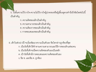 5. ในขั้นความไว้วางใจ-ความไม่ไว้วางใจผู้ปกครองหรือผู้เลี้ยงดูควรคานึงถึงข้อใดต่อไปนี้
เป็นสาคัญ
ก. ความคิดของเด็กเป็นสาคัญ
ข. ความสามารถของเด็กเป็นสาคัญ
ค. ความต้องการของเด็กเป็นสาคัญ
ง. การตอบสนองของเด็กเป็นสาคัญ
6. เด็กในช่วง2-3ปี จะเริ่มพัฒนาความเป็นตัวเอง ข้อใดกล่าวถูกต้องที่สุด
ก. เป็นวัยที่เด็กได้ทาตามความสามารถและวิธีการของเด็กแต่ละคน
ข. เป็นวัยที่เด็กจะยึดความคิดของตัวเองเป็นหลัก
ค. เป็าวัยที่เด็กมีการตอบสนองความคิดของตัวเอง
ง. ข้อ ข. และข้อ ค. ถูกต้อง
 