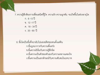 7. ความรู้สึกต้องการเพื่อนสนิทที่รู้ใจ ความรัก ความผูกพัน จะเกิดขึ้นในช่วงอายุใด
ก. 6 -12 ปี
ข. 12 -17 ปี
ค. 18 - 34 ปี
ง. 35 - 60 ปี
8. ขั้นใดเป็นขั้นที่จะกลับไปมองอดีตของตนตั้งแต่ต้น
ก.ขั้นบูรณาการกับความสิ้นหวัง
ข.ขั้นความริเริ่มกับความรู้สึกผิด
ค.ขั้นความเป็นตัวของตัวเองกับความคลางแคลงใจ
ง.ขั้นความเป็นเอกลักษณ์กับความสับสนในบทบาท
 