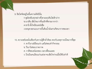 9. ข้อใดจัดอยู่ในขั้นความคิดริเริ่ม
ก.ซูมัยหยิบทุกอย่างที่เขามองเห็นใส่เข้าปาก
ข.นาเดีย เสียใจมากที่แม่รักพี่ชายมากกว่า
ค.ซานี ตั้งใจเรียนหนังสือ
ง.อรนุช ออกแบบการปั้นดินน้ามันตามจิตนาการของเขา
10. ความขยันหมั่นเพียรกับความรู้สึกต่าต้อย ตรงกับเหตุการณ์ใดมากที่สุด
ก. ซากีเราะฮ์เรียนเก่ง แต่ไม่ชอบทากิจกรรม
ข. วีณาไม่ชอบวาดภาพ
ค. วาตีชอบขโมยของ เวลาเพื่อนเผลอ
ง. ปิงเป็นคนเรียนเก่งแต่เขาจะเสียใจง่ายเมื่อได้รับคาติ
 