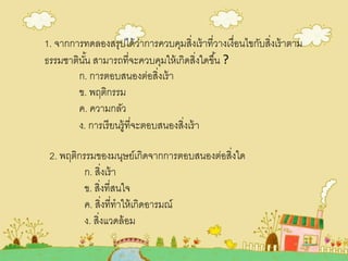1. จากการทดลองสรุปได้ว่าการควบคุมสิ่งเร้าที่วางเงื่อนไขกับสิ่งเร้าตาม
ธรรมชาตินั้น สามารถที่จะควบคุมให้เกิดสิ่งใดขึ้น ?
ก. การตอบสนองต่อสิ่งเร้า
ข. พฤติกรรม
ค. ความกลัว
ง. การเรียนรู้ที่จะตอบสนองสิ่งเร้า
2. พฤติกรรมของมนุษย์เกิดจากการตอบสนองต่อสิ่งใด
ก. สิ่งเร้า
ข. สิ่งที่สนใจ
ค. สิ่งที่ทาให้เกิดอารมณ์
ง. สิ่งแวดล้อม
 