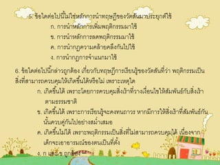 5. ข้อใดต่อไปนี้ไม่ใช่หลักการนาทฤษฎีของวัตสันมาประยุกต์ใช้
ก. การนาหลักการเพิ่มพฤติกรรมมาใช้
ข. การนาหลักการลดพฤติกรรมมาใช้
ค. การนากฏความคล้ายคลึงกันไปใช้
ง. การนากฎการจาแนกมาใช้
6. ข้อใดต่อไปนี้กล่าวถูกต้อง เกี่ยวกับทฤษฎีการเรียนรู้ของวัตสันที่ว่า พฤติกรรมเป็น
สิ่งที่สามารถควบคุมให้เกิดขึ้นได้หรือไม่ เพราะเหตุใด
ก. เกิดขึ้นได้ เพราะโดยการควบคุมสิ่งเร้าที่วางเงื่อนไขให้สัมพันธ์กับสิ่งเร้า
ตามธรรมชาติ
ข. เกิดขึ้นได้ เพราะการเรียนรู้จะคงทนถาวร หากมีการให้สิ่งเร้าที่สัมพันธ์กัน
นั้นควบคู่กันไปอย่างสม่าเสมอ
ค. เกิดขึ้นไม่ได้ เพราะพฤติกรรมเป็นสิ่งที่ไม่สามารถควบคุมได้ เนื่องจาก
เด็กจะเอาอารมณ์ของตนเป็นที่ตั้ง
ง. ก และ ข ถูกต้อง –
 