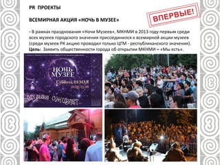 - В рамках празднования «Ночи Музеев», МКНМИ в 2013 году первым среди
всех музеев городского значения присоединился к всемирной акции музеев
(среди музеев РК акцию проводил только ЦГМ - республиканского значения).
Цель: Заявить общественности города об открытии МКНМИ – «Мы есть».
PR ПРОЕКТЫ
ВСЕМИРНАЯ АКЦИЯ «НОЧЬ В МУЗЕЕ»
 