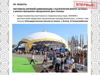 PR ПРОЕКТЫ
ФЕСТИВАЛЬ КОЧЕВОЙ ЦИВИЛИЗАЦИИ «ТЫСЯЧЕЛЕТИЯ ВОКРУГ АСТАНЫ»
в рамках программы празднования Дня столицы
• Среди множества участников из тюркоязычных стран, МКНМИ с
достоинством представил музыкальную культуру Казахстана., в связи с чем
получил благодарственное письмо от акима г. Астана И.Тасмагамбетова
 