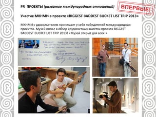 PR ПРОЕКТЫ (развитие международных отношений)
Участие МКНМИ в проекте «BIGGEST BADDEST BUCKET LIST TRIP 2013»
МКНМИ с удовольствием принимает у себя победителей международных
проектов. Музей попал в обзор кругосветных заметок проекта BIGGEST
BADDEST BUCKET LIST TRIP 2013! «Музей открыт для всех!»
 