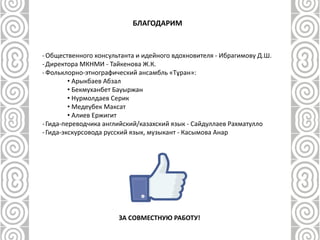 БЛАГОДАРИМ
-Общественного консультанта и идейного вдохновителя - Ибрагимову Д.Ш.
-Директора МКНМИ - Тайкенова Ж.К.
-Фольклорно-этнографический ансамбль «Тұран»:
• Арыкбаев Абзал
• Бекмуханбет Бауыржан
• Нурмолдаев Серик
• Медеубек Максат
• Алиев Ержигит
-Гида-переводчика английский/казахский язык - Сайдуллаев Рахматулло
-Гида-экскурсовода русский язык, музыкант - Касымова Анар
ЗА СОВМЕСТНУЮ РАБОТУ!
 