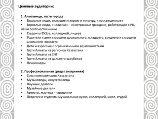 1. Алматинцы, гости города
• Взрослые люди, знающие историю и культуру, «просвещенные»
• Взрослые люди, «новички» - иностранные граждане, работающие в РК,
наши соотечественники
• Студенты ВУЗов, колледжей, лицеев
• Родители и дети старшего дошкольного, младшего, среднего и старшего
школьного возраста
• Дети и взрослые с ограниченными возможностями
• Гости Алматы из регионов Казахстана
• Гости Алматы из СНГ
• Гости Алматы из дальнего зарубежья
• Пенсионеры
2. Профессиональная среда (внутренняя)
• Союз композиторов Казахстана
• Музыковеды, искусствоведы
• Научные деятели
• Музейные деятели
• Артисты, мастера - народники
• Педагоги и студенты музыкальных вузов, колледжей, школ, студий
Целевые аудитории:
 