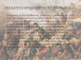 ΛΑΣΚΑΡΙΝΑ ΜΠΟΥΜΠΟΥΛΙΝΑ (ΣΥΝΈΧΕΙΑ …)
 Σύμφωνα με ανεπιβεβαίωτες προφορικές μαρτυρίες, το 1819
στην Κωνσταντινούπολη μυήθηκε στη Φιλική Εταιρία. Μετά
την έκρηξη της Επανάστασης από τους πρώτους συμμετείχε
ενεργά, προσφέροντας χρήματα και πολεμοφόδια και
διαθέτοντας τα πλοία της στην υπηρεσία του Αγώνα. Η
μεγαλύτερη απώλεια ήταν ο θάνατος του πρωτότοκου γιου της
(από τον πρώτο της γάμο) Γιάννου Γιάννουζα, στα τέλη
Απριλίου του 1821,σε μια συμπλοκή με τους Τούρκους έξω από
το Άργος. Η Μπουμπουλίνα έλαβε μέρος με το πλοίο της
«Αγαμέμνων» στην πολιορκία του Ναυπλίου και μετά την
απελευθέρωσή του εγκαταστάθηκε εκεί σε οίκημα που της
παραχώρησε η επαναστατική κυβέρνηση.
 