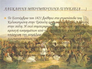 ΛΑΣΚΑΡΙΝΑ ΜΠΟΥΜΠΟΥΛΙΝΑ (ΣΥΝΈΧΕΙΑ …)
 Το Σεπτέμβριο του 1821 βρέθηκε στο στρατόπεδο του
Κολοκοτρώνη στην Τρίπολη και μπήκε από τους πρώτους
στην πόλη. Η εκεί συμπεριφορά της προξένησε σχόλια για
αρπαγή κοσμημάτων από τις γυναίκες του χαρεμιού με
υπόσχεση την ασφάλεια της ζωής τους. Ο
πρωταγωνιστικός της ρόλος δεν την άφησε αμέτοχη στις
εμφύλιες διαμάχες, κατά τις οποίες υποστήριξε τους
στρατιωτικούς και το Θεόδωρο Κολοκοτρώνη, με τον οποίο
είχε συγγενέψει, μετά το γάμο της κόρης της Ελένης
Μπούμπουλη με τον Πάνο Κολοκοτρώνη.
 