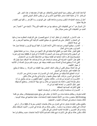 ‫ال‬ ‫تقنية‬ ‫عن‬ ‫(التختلف‬ ‫النهائي‬ ‫المنتج‬ ‫منها‬ ‫سيتكون‬ ‫التي‬ ‫للماده‬ ‫نفث‬ ‫آلية‬Ink Jet‫على‬ ‫الحبر‬ ‫نفث‬ ‫او‬
‫الى‬ ‫األخرى‬ ‫فوق‬ ‫طبقة‬ ‫تستمر‬ ‫النفث‬ ‫عملية‬ ‫أن‬ ‫إال‬ ,)‫الورقه‬.‫للمنتج‬ ‫النهائي‬ ‫الشكل‬ ‫يتكون‬ ‫أن‬
‫و‬ ‫التقنيه‬ ‫تبين‬ ‫كلها‬ ‫و‬ , ‫أكثرهم‬ ‫وما‬ ,‫اليوتيوب‬ ‫على‬ ‫كليب‬ ‫مشاهدة‬ ‫بوضوح‬ ‫اليكون‬ ‫قد‬ ‫العمليه‬ ‫وصف‬ ‫أن‬ ‫أعلم‬
.‫عملها‬ ‫طريقة‬
."‫الثوريه؟‬ ‫التقنيه‬ ‫هذه‬ ‫من‬ ‫بها‬ ‫سنستفيد‬ ‫التي‬ ‫التطبيقات‬ ‫هي‬ ‫ما‬ " ‫هو‬ ‫السؤال‬ ‫اآلن‬‫ن‬ ,"‫العديد‬ " ‫هي‬ ‫اإلجابه‬‫عم‬
‫من‬ ‫العديد‬:‫مثل‬ ,‫حياتنا‬ ‫ستمس‬ ‫التي‬ ‫التطبيقات‬
-‫إرسالها‬ ‫بعد‬ ‫المطلوبه‬ ‫التركيبات‬ ‫على‬ ‫للحصول‬ ‫أسابيع‬ ‫أو‬ ‫أياما‬ ‫ننتظر‬ ‫لن‬ ,‫التركيبات‬ ‫و‬ ‫األسنان‬ ‫طب‬
‫هو‬ ‫و‬ ‫المريض‬ ‫يحتاجها‬ ‫التي‬ ‫التركيبه‬ ‫الطبيب‬ ‫سيطبع‬ ‫بل‬ ,‫التصنيع‬ ‫يتم‬ ‫حتى‬ ‫اإلنتظار‬ ‫و‬ ‫المعمل‬ ‫الى‬
‫اإلنتظار‬ ‫غرفة‬ ‫في‬
-‫نم‬ ‫المهندس‬ ‫سيطبع‬ ,‫العماره‬‫هذا‬ ‫حول‬ ‫ليتباحثا‬ ‫و‬ ‫للزبون‬ ‫ليريها‬ ‫الفيال‬ ‫أو‬ ‫للمزل‬ ‫األبعاد‬ ‫ثالثي‬ ‫وذجت‬
‫الحال‬ ‫في‬ ‫يغيرونه‬ ‫و‬ ‫النموذج‬
-‫لمطبخ‬ ‫شفاط‬ ‫من‬ ‫بدءا‬ , ‫حولنا‬ ‫من‬ ‫األجهزه‬ ‫كل‬ ‫في‬ ‫البالستيكيه‬ ‫القطع‬ ‫من‬ ‫العديد‬ ‫هناك‬ ,‫الغيار‬ ‫قطع‬
‫ال‬ ‫فوق‬ ‫الى‬ ‫له‬ ‫الكاملة‬ ‫المجموعه‬ ‫ثمن‬ ‫يصل‬ ‫الذي‬ )‫(المؤاخذه‬ ‫السيفون‬ ‫الى‬1000‫تجربه‬ ‫(من‬ ‫جنيه‬
.‫اإلستعمال‬ ‫من‬ ‫إنكسرت‬ ‫البالستيك‬ ‫من‬ ‫بسيطه‬ ‫قطعه‬ ‫هو‬ ‫أحتاجه‬ ‫كنت‬ ‫ما‬ ‫كل‬ ‫بينما‬ )‫شخصيه‬
-‫لك‬ ‫يقول‬ ‫حيث‬ ‫الموقف‬ ‫هذا‬ ‫يصادف‬ ‫لم‬ ‫منا‬ ‫فمن‬ ,‫تواجدها‬ ‫يصعب‬ ‫التي‬ ‫المنزليه‬ ‫األجهزه‬ ‫غيار‬ ‫قطع‬
‫الغسال‬ ‫موديل‬ ‫لقدم‬ ‫موجوده‬ ‫غير‬ ‫بسيطه‬ ‫قطعه‬ ‫بسبب‬ ‫الغساله‬ ‫إصالح‬ ‫يستطيع‬ ‫ال‬ ‫أنه‬ ‫الفني‬‫أ‬ ‫ه‬‫الثالجه‬ ‫و‬
.‫التكييف‬ ‫جهاز‬ ‫أو‬
‫يطبع‬ ‫ثم‬ ‫يستقبله‬ ‫و‬ , ‫الشركه‬ ‫من‬ ‫القطعه‬ ‫بهذه‬ ‫الخاص‬ ‫الملف‬ ‫يطلب‬ ‫أن‬ ‫للفني‬ ‫سيمكن‬ ‫الحاله‬ ‫هذه‬ ‫في‬
‫السوق‬ ‫في‬ ‫متواجده‬ ‫الغير‬ ‫القطعه‬ ‫هذه‬
-‫األدوات‬ ‫ممر‬ ‫في‬ ‫نراها‬ ‫عديده‬ ‫اكسسوارات‬ ‫الى‬ ‫للماء‬ ‫مصافي‬ ‫من‬ ‫البالستيكيه‬ ‫المطبخ‬ ‫أدوات‬
‫ما‬ ‫السوبر‬ ‫في‬ ‫المنزليه‬.‫دقائق‬ ‫خالل‬ ‫في‬ ‫يدك‬ ‫في‬ ‫توافرها‬ ‫و‬ ‫طبعها‬ ‫سيمكن‬ ‫كلها‬ .‫ركت‬
-‫أنه‬ ‫بل‬ .‫مفاتيح‬ ‫حوامل‬ ‫و‬ ‫للتليفون‬ ‫أغطيه‬ ‫و‬ ‫مفاتيح‬ ‫عالقات‬ ‫و‬ ‫فازات‬ ‫من‬ ‫المنزليه‬ ‫اإلكسسوارات‬
‫المستهلك‬ ‫يستطيع‬ , ‫اإلستخدام‬ ‫سهلة‬ ‫برامج‬ ‫خالل‬ ‫من‬ ‫تصميمها‬ ‫بعد‬ ‫كامله‬ ‫أباجوره‬ ‫طباعة‬ ‫ممكن‬
‫كي‬ ‫أبعادها‬ ‫و‬ ‫األباجوره‬ ‫شكل‬ ‫تغيير‬.‫له‬ ‫يترائى‬ ‫فما‬
-‫المختلفه‬ ‫الصناعيه‬ ‫األطراف‬ ‫قطع‬
-‫الدراجات‬ ‫لركوب‬ ‫مستخدمه‬ ‫أكسسوارات‬‫العنيفه‬ ‫الرياضات‬ ‫و‬
‫موقع‬ ‫على‬ ‫دخلتم‬ ‫لو‬ ‫األمثله‬ ‫من‬ ‫مئات‬ ‫مشاهدة‬ ‫يمكنكم‬ ‫و‬ ‫طويله‬ ‫القائمه‬Pinterest.com‫كلمة‬ ‫عن‬ ‫بحثتم‬ ‫و‬
3D Printing‫ستجدون‬‫إلستخدامات‬ ‫فعليه‬ ‫لمنتجات‬ ‫األمثله‬ ‫من‬ ‫مئات‬. ‫اليوميه‬ ‫حياتنا‬ ‫في‬ ‫نحتاجها‬ ‫عمليه‬
.‫التشغيليه‬ ‫و‬ ‫الطبيه‬ ‫المجاالت‬ ‫في‬ ‫تستخدم‬ ‫منتجات‬ ‫كذلك‬
‫ال‬ ‫سعرها‬ ‫اليتعدى‬ ‫طابعات‬ ‫خالل‬ ‫من‬ ‫المنزل‬ ‫في‬ ‫إما‬ ‫متوفره‬ ‫الطباعه‬ ‫ستكون‬ ‫بالطبع‬300‫في‬ ‫أو‬ ,‫دوالر‬
‫األحياء‬ ‫و‬ ‫المدن‬ ‫في‬ ‫طباعه‬ ‫مراكز‬ ‫هناك‬ ‫ستكون‬ , ‫خاصه‬ ‫مواد‬ ‫إستخدام‬ ‫تتطلب‬ ‫التي‬ ‫الحاالت‬‫بشك‬ ‫المختلفه‬‫ل‬
.‫مكان‬ ‫كل‬ ‫في‬ ‫المنتشره‬ ‫العاديه‬ ‫الطباعه‬ ‫و‬ ‫التصوير‬ ‫مراكز‬ ‫يشابه‬
‫شراءها‬ ‫يمكنكم‬ ,‫عديده‬ ‫لمنتجات‬ ‫األبعاد‬ ‫ثالثية‬ ‫لتصاميم‬ ‫ملفات‬ ‫تبيع‬ ‫اإلنترنت‬ ‫على‬ ‫مواقع‬ ‫هناك‬ ‫ستكون‬ ‫كذلك‬
 