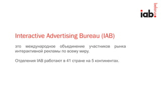 это международное объединение участников рынка
интерактивной рекламы по всему миру.
Отделения IAB работают в 41 стране на 5 континентах.
Interactive Advertising Bureau (IAB)
 