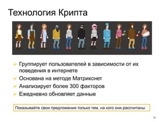 31
Технология Крипта
 Группирует пользователей в зависимости от их
поведения в интернете
 Основана на методе Матрикснет
 Анализирует более 300 факторов
 Ежедневно обновляет данные
Показывайте свои предложения только тем, на кого они рассчитаны
 