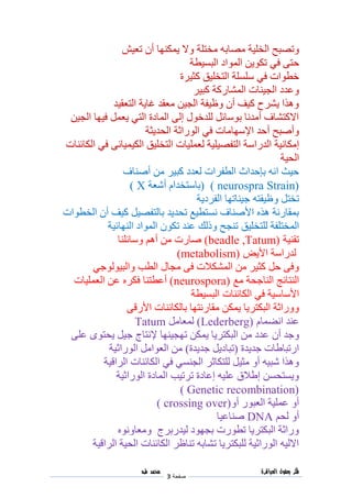 ‫فكر‬‫العباقرة‬ ‫بعقول‬
‫صفحة‬3
‫محمد‬‫طه‬
‫وتصبح‬‫الخلية‬‫مصا‬‫به‬‫مختلة‬‫يمكنها‬ ‫وال‬‫أن‬‫تعيش‬
‫حتى‬‫في‬‫البسيطة‬ ‫المواد‬ ‫تكوين‬
‫كثيرة‬ ‫التخليق‬ ‫سلسلة‬ ‫في‬ ‫خطوات‬
‫كبير‬ ‫المشاركة‬ ‫الجينات‬ ‫وعدد‬
‫التعقيد‬ ‫غاية‬ ‫معقد‬ ‫الجين‬ ‫وظيفة‬ ‫أن‬ ‫كيف‬ ‫يشرح‬ ‫وهذا‬
‫الجين‬ ‫فيها‬ ‫يعمل‬ ‫التي‬ ‫المادة‬ ‫إلى‬ ‫للدخول‬ ‫بوسائل‬ ‫أمدنا‬ ‫االكتشاف‬
‫وأصبح‬‫أ‬‫الحدي‬ ‫الوراثة‬ ‫في‬ ‫اإلسهامات‬ ‫حد‬‫ثة‬
‫إمكانية‬‫الك‬ ‫التخليق‬ ‫لعمليات‬ ‫التفصيلية‬ ‫الدراسة‬‫ي‬‫الكائنات‬ ‫في‬ ‫ميائى‬
‫الحية‬
‫أصناف‬ ‫من‬ ‫كبير‬ ‫لعدد‬ ‫الطفرات‬ ‫بإحداث‬ ‫انه‬ ‫حيث‬
Strain)neurospra)(‫أشعة‬ ‫باستخدام‬X)
‫تختل‬‫وظيفته‬‫الفردية‬ ‫جيناتها‬
‫الخطوات‬ ‫أن‬ ‫كيف‬ ‫بالتفصيل‬ ‫تحديد‬ ‫نستطيع‬ ‫األصناف‬ ‫هذه‬ ‫بمقارنة‬
‫للتخليق‬ ‫المختلفة‬‫النهائية‬ ‫المواد‬ ‫تكون‬ ‫عند‬ ‫وذلك‬ ‫تنجح‬
‫تقنية‬beadle ,Tatum))‫وسائلنا‬ ‫أهم‬ ‫من‬ ‫صارت‬
‫األيض‬ ‫لدراسة‬metabolism))
‫الطب‬ ‫مجال‬ ‫فى‬ ‫المشكالت‬ ‫من‬ ‫كثير‬ ‫حل‬ ‫وفى‬‫والبيولوجي‬
‫مع‬ ‫الناجحة‬ ‫النتائج‬neurospora))‫أعطتنا‬‫العمليات‬ ‫عن‬ ‫فكره‬
‫األساسية‬‫في‬‫الكائنات‬‫البسيطة‬
‫يمك‬ ‫البكتريا‬ ‫ووراثة‬‫األرقى‬ ‫بالكائنات‬ ‫مقارنتها‬ ‫ن‬
‫انضمام‬ ‫عند‬Lederberg))‫لمعامل‬Tatum
‫وجد‬‫أن‬‫تهجينها‬ ‫يمكن‬ ‫البكتريا‬ ‫من‬ ‫عدد‬‫إلنتاج‬‫على‬ ‫يحتوى‬ ‫جيل‬
‫جديدة‬ ‫ارتباطات‬(‫تباديل‬‫جديدة‬)‫العوامل‬ ‫من‬‫الوراثية‬
‫الراقية‬ ‫الكائنات‬ ‫في‬ ‫الجنسي‬ ‫للتكاثر‬ ‫مثيل‬ ‫أو‬ ‫شبيه‬ ‫وهذا‬
‫ا‬ ‫ترتيب‬ ‫إعادة‬ ‫عليه‬ ‫إطالق‬ ‫ويستحسن‬‫لمادة‬‫الوراثية‬
Genetic recombination))
‫العبور‬ ‫عملية‬ ‫أو‬‫أو‬crossing over))
‫لحم‬ ‫أو‬DNA‫صناعيا‬
‫ومعاونوه‬ ‫ليدربرج‬ ‫بجهود‬ ‫تطورت‬ ‫البكتريا‬ ‫وراثة‬
‫الراقية‬ ‫الحية‬ ‫الكائنات‬ ‫تناظر‬ ‫تشابه‬ ‫للبكتريا‬ ‫الوراثية‬ ‫االليه‬
 