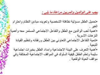 ‫يلي‬ ‫ما‬ ‫مراعاة‬ ‫والمربين‬ ‫الوالدين‬ ‫على‬ ‫يجب‬:
•‫الطفل‬ ‫تحميل‬‫مسؤلية‬‫نظافتة‬‫النظا‬ ‫مبادئ‬ ‫وتعويده‬ ‫الشخصية‬‫واحترام‬ ‫م‬
‫الغير‬.
•‫اهمية‬‫و‬ ‫معه‬ ‫المستمر‬ ‫االجتماعي‬ ‫والتفاعل‬ ‫الطفل‬ ‫مع‬ ‫الوالدين‬ ‫لعب‬‫أهمية‬
‫النزهات‬‫االسرية‬.
•‫وتن‬ ‫ورفقائه‬ ‫الطفل‬ ‫بين‬ ‫التعاوني‬ ‫االجتماعي‬ ‫التفاعل‬ ‫تنمية‬‫القيادة‬ ‫ظيم‬
‫التبعية‬.
•‫االجتماعية‬ ‫البيئة‬ ‫على‬ ‫التعرف‬ ‫أهمية‬‫وامداد‬‫اجت‬ ‫بخبرات‬ ‫الطفل‬‫ماعية‬
‫الم‬ ‫االجتماعية‬ ‫المواقف‬ ‫في‬ ‫السلوك‬ ‫كيفية‬ ‫الطفل‬ ‫وتعلم‬ ‫سليمة‬‫وفي‬ ‫ختلفة‬
‫الحياة‬ ‫مواقف‬‫الولقعية‬.
 