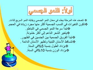 ‫ل‬ ‫السريع‬ ‫النمو‬ ‫ويقابله‬ ‫الجسمي‬ ‫النمو‬ ‫معدل‬ ‫في‬ ‫ببطء‬ ‫المرحلة‬ ‫هذه‬ ‫تتصف‬‫لذات‬.
‫ال‬ ‫في‬ ‫زيادة‬ ‫مجرد‬ ‫منها‬ ‫أكثر‬ ‫الجسمية‬ ‫النسب‬ ‫في‬ ‫التغيرات‬ ‫تكون‬‫حجم‬.
‫التباطؤ‬ ‫في‬ ‫الجسمي‬ ‫النمو‬ ‫سرعة‬ ‫تبدأ‬.
‫خشونة‬ ‫أكثر‬ ‫إلى‬ ‫الناعم‬ ‫الشعر‬ ‫يتغير‬.
‫الظهور‬ ‫في‬ ‫الجنسين‬ ‫بين‬ ‫الجسمية‬ ‫الفروق‬ ‫تبدأ‬.
‫الدائمة‬ ‫األسنان‬ ‫وتظهر‬ ‫اللبنية‬ ‫األسنان‬ ‫تتساقط‬.
‫بنسبة‬ ‫الطول‬ ‫يزداد‬5%‫السنة‬ ‫في‬.
‫بنسبة‬ ‫الوزن‬ ‫يزداد‬10%‫السنة‬ ‫في‬.
 