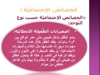 ‫نوع‬ ‫حسب‬ ‫ة‬ّ‫ي‬‫اإلجتماع‬ ‫الخصائص‬
‫وحد‬ّ‫ت‬‫ال‬:
‫ة‬ّ‫ي‬‫االنحالل‬ ‫فولة‬ّ‫الط‬ ‫اضصرابات‬:
‫طبيعي‬ ‫بشكل‬ ‫فل‬ّ‫ط‬‫ال‬ ‫ينمو‬‫بين‬ ‫الواقع‬ ‫عمر‬ ‫حتى‬
٣‫و‬٥‫سنوات‬.‫المرحلة‬ ‫هذه‬ ‫خالل‬ ‫فل‬ّ‫ط‬‫ال‬ ‫يفقد‬
‫والمهارات‬ ‫الكالم‬ ‫مثل‬ ‫اكتسابها‬ ‫له‬ ‫سبق‬ ‫مهارات‬
‫بو‬ّ‫ت‬‫ال‬ ‫على‬ ‫يطرة‬ّ‫س‬‫ال‬ ‫يفقد‬ ‫بل‬ ،‫ة‬ّ‫ي‬‫االجتماع‬‫برز‬ّ‫ت‬‫وال‬ ‫ل‬.
‫اللعب‬ ‫في‬ ‫الرغبة‬ ‫ويفقد‬.‫ال‬ ‫ل‬ّ‫يتحو‬ ‫قد‬ ‫هكذا‬ ‫و‬‫فل‬ّ‫ط‬
ّ‫بأي‬ ّ‫م‬‫يهت‬ ‫وال‬ ‫م‬ّ‫ل‬‫يتك‬ ‫ال‬ ‫طفل‬ ‫إلى‬ ‫طبيعي‬ ‫من‬‫تفاعل‬
‫حوله‬ ‫من‬ ‫عاطفي‬.
 
