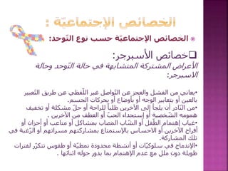 ‫األسبرجر‬ ‫خصائص‬:
‫وحالة‬ ‫وحد‬ّ‫ت‬‫ال‬ ‫حالة‬ ‫في‬ ‫المتشابهة‬ ‫المشتركة‬ ‫األعراض‬
‫االسبرجر‬:
•‫ع‬ّ‫ت‬‫ال‬ ‫طريق‬ ‫عن‬ ‫فظي‬ّ‫الل‬ ‫غير‬ ‫واصل‬ّ‫ت‬‫ال‬ ‫عن‬ ‫والعجز‬ ‫الفشل‬ ‫من‬ ‫يعاني‬‫بير‬
‫أو‬ ‫الوجه‬ ‫بتعابير‬ ‫أو‬ ‫بالعين‬‫الجسم‬ ‫بحركات‬ ‫أو‬ ‫بأوضاع‬.
•‫يلجأ‬ ‫أن‬ ‫ادر‬ّ‫ن‬‫ال‬ ‫من‬‫أو‬ ‫مشكلة‬ ّ‫ل‬‫ح‬ ‫أو‬ ‫للراحة‬ ً‫طلبا‬ ‫اآلخرين‬ ‫إلى‬‫تخفيف‬
‫اآلخرين‬ ‫من‬ ‫العطف‬ ‫أو‬ ّ‫ب‬‫الح‬ ‫إستجداء‬ ‫أو‬ ‫خصية‬ ّ‫الش‬ ‫همومه‬.
•‫أو‬ ‫أحزان‬ ‫أو‬ ‫متاعب‬ ‫أو‬ ‫بمشاكل‬ ‫المصاب‬ ‫اب‬ ّ‫الش‬ ‫أو‬ ‫فل‬ّ‫الط‬ ‫إهتمام‬ ‫غياب‬
‫ّغب‬‫ر‬‫ال‬ ‫أو‬ ‫مسراتهم‬ ‫بمشاركتهم‬ ‫باإلستمتاع‬ ‫االحساس‬ ‫أو‬ ‫اآلخرين‬ ‫أفراح‬‫في‬ ‫ة‬
‫المشاركة‬ ‫تلك‬.
•‫اإلندماج‬‫لف‬ ‫ّر‬‫ر‬‫تتك‬ ‫طقوس‬ ‫أو‬ ‫ة‬ّ‫ي‬‫نمط‬ ‫محدودة‬ ‫أنشطة‬ ‫أو‬ ‫ات‬ّ‫ي‬‫سلوك‬ ‫في‬‫ترات‬
‫اثنائها‬ ‫حوله‬ ‫يدور‬ ‫بما‬ ‫اإلهتمام‬ ‫عدم‬ ‫مع‬ ‫ملل‬ ‫دون‬ ‫طويلة‬.
‫وحد‬ّ‫ت‬‫ال‬ ‫نوع‬ ‫حسب‬ ‫ّة‬‫ي‬‫اإلجتماع‬ ‫الخصائص‬:
 