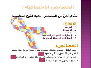 ‫الم‬ ‫وع‬ّ‫ن‬‫ال‬ ‫التالية‬ ‫الخصائص‬ ‫من‬ ّ‫ل‬‫لك‬ ‫دي‬ّ‫د‬‫ح‬‫ناسب‬:
‫األنواع‬:
.1‫التوحد‬
.2‫االسبرجر‬
.3‫الريت‬
.4‫المحددة‬ ‫غير‬ ‫النمو‬ ‫إضطرابات‬
.5‫اإلنحالل‬ ‫الطفولة‬ ‫إضطرابات‬‫ية‬
‫الخصائص‬:
-‫بع‬ ‫يبدأ‬ ‫طويلة‬ ‫زمنية‬ ‫لفترة‬ ‫طبيعي‬ ‫بشكل‬ ‫المصاب‬ ‫الطفل‬ ‫ينمو‬‫دها‬
‫في‬ ‫الطفل‬‫ملحوظ‬ ٍ‫بشكل‬ ‫التدهور‬..(5)
-‫الرياضية‬ ‫األنشطة‬ ‫مزاولة‬ ‫في‬ ‫والتحركات‬ ‫الحركات‬ ‫في‬ ‫شذوذ‬.(2)
-‫برجفة‬ ‫مصحوبة‬ ‫حركتهن‬ ‫تصبح‬.(3)
 