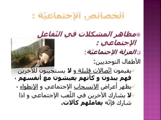 ‫فاعل‬ّ‫ت‬‫ال‬ ‫في‬ ‫المشكالت‬ ‫مظاهر‬
‫اإلجتماعي‬:
‫ة‬ّ‫ي‬‫اإلجتماع‬ ‫العزلة‬:
‫التوحديين‬ ‫األطفال‬:
‫يقيمون‬‫قليلة‬ ‫صاالت‬ّ‫ت‬‫ا‬‫و‬‫ال‬‫ل‬ ‫يستجيبون‬‫آلخرين‬
‫أنفسهم‬ ‫مع‬ ‫يعيشون‬ ‫كأنهم‬ ‫و‬ ‫يبدون‬ ‫فهم‬،
‫أعراض‬ ‫يظهر‬‫االنسحاب‬‫و‬ ‫اإلجتماعي‬‫اإلنطواء‬،
‫ال‬‫اذا‬ ‫و‬ ‫اإلجتماعي‬ ‫عب‬ّ‫الل‬ ‫في‬ ‫اآلخرين‬ ‫يشارك‬
‫ه‬ّ‫ن‬‫فإ‬ ‫شارك‬‫كآالت‬ ‫يعاملهم‬.
 