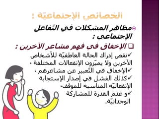 ‫فاعل‬ّ‫ت‬‫ال‬ ‫في‬ ‫المشكالت‬ ‫مظاهر‬
‫اإلجتماعي‬:
‫لألشخاص‬ ‫ة‬ّ‫ي‬‫العاطف‬ ‫الحالة‬ ‫إدراك‬ ‫نقص‬
‫المختلف‬ ‫اإلنفعاالت‬ ‫زون‬ّ‫ي‬‫يم‬ ‫وال‬ ‫اآلخرين‬‫ة‬،
‫مشاعرهم‬ ‫عن‬ ‫عبير‬ّ‫ت‬‫ال‬ ‫في‬ ‫اإلخفاق‬،
‫اإلستجابة‬ ‫إصدار‬ ‫في‬ ‫الفشل‬ ‫كذلك‬
‫للموقف‬ ‫المناسبة‬ ‫ة‬ّ‫ي‬‫اإلنفعال‬،
‫للمشاركة‬ ‫القدرة‬ ‫عدم‬ ‫و‬
‫ة‬ّ‫ي‬‫الوجدان‬.
‫اآلخرين‬ ‫مشاعر‬ ‫فهم‬ ‫في‬ ‫اإلخفاق‬:
 