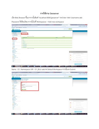 การใช้งาน Geoserver
เปิด Web Browser ขึ้นมาจากนั้นพิมพ์ “localhost:8080/geoserver” กด Enter กรอก Username และ
Password ให้เรียบร้อย จากนั้นไปที่ Workspaces > Add new workspace
Name : G1, Namespace URI : G1_BUU และกด Default Workspace จากนั้นกด Submit
 