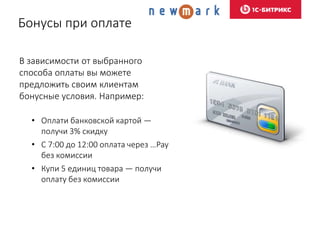 Бонусы при оплате
В зависимости от выбранного
способа оплаты вы можете
предложить своим клиентам
бонусные условия. Например:
• Оплати банковской картой —
получи 3% скидку
• С 7:00 до 12:00 оплата через …Pay
без комиссии
• Купи 5 единиц товара — получи
оплату без комиссии
 