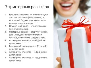 7 триггерных рассылок
1. Брошенная корзина — в течение суток
заказ остается неоформленным, но
есть e-mail. Задача — мотивировать
клиента оплатить заказ.
2. Отменённый заказ — стартует сразу
при отмене заказа.
3. Повторные заказы — стартует через 5
дней. Продажа дополнительных
товаров, увеличение среднего чека.
4. Активируем клиентов — 90 дней не
делал заказ
5. Рассылка «Хулиганство» — 111 дней
не делал заказ
6. Активируем клиентов — 180 дней не
делал заказ
7. Активируем клиентов — 365 дней не
делал заказ
 