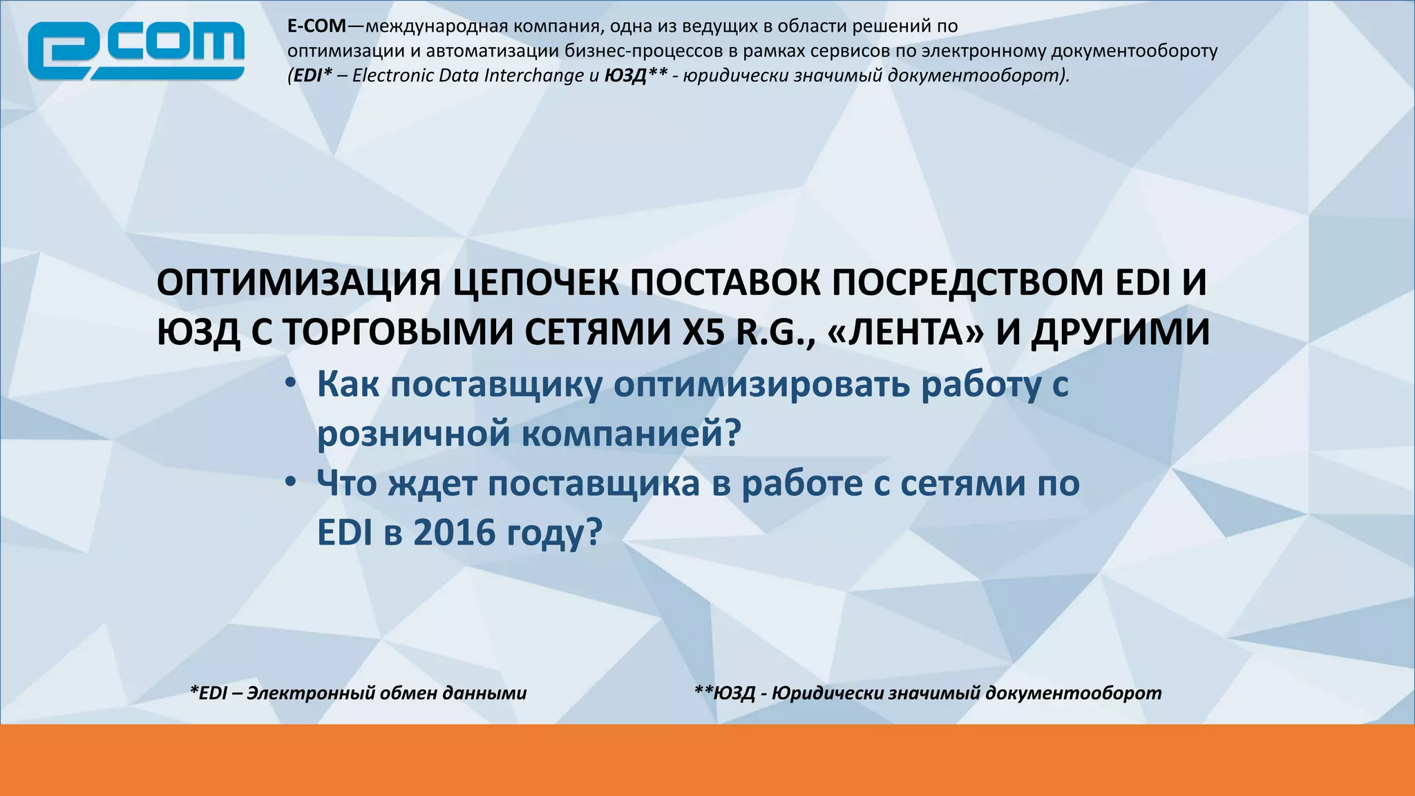 E-COM—международная компания, одна из ведущих в области решений по
оптимизации и автоматизации бизнес-процессов в рамках сервисов по электронному документообороту
(EDI* – Electronic Data Interchange и ЮЗД** - юридически значимый документооборот).
*EDI – Электронный обмен данными **ЮЗД - Юридически значимый документооборот
ОПТИМИЗАЦИЯ ЦЕПОЧЕК ПОСТАВОК ПОСРЕДСТВОМ EDI И
ЮЗД С ТОРГОВЫМИ СЕТЯМИ X5 R.G., «ЛЕНТА» И ДРУГИМИ
• Как поставщику оптимизировать работу с
розничной компанией?
• Что ждет поставщика в работе с сетями по
EDI в 2016 году?
 