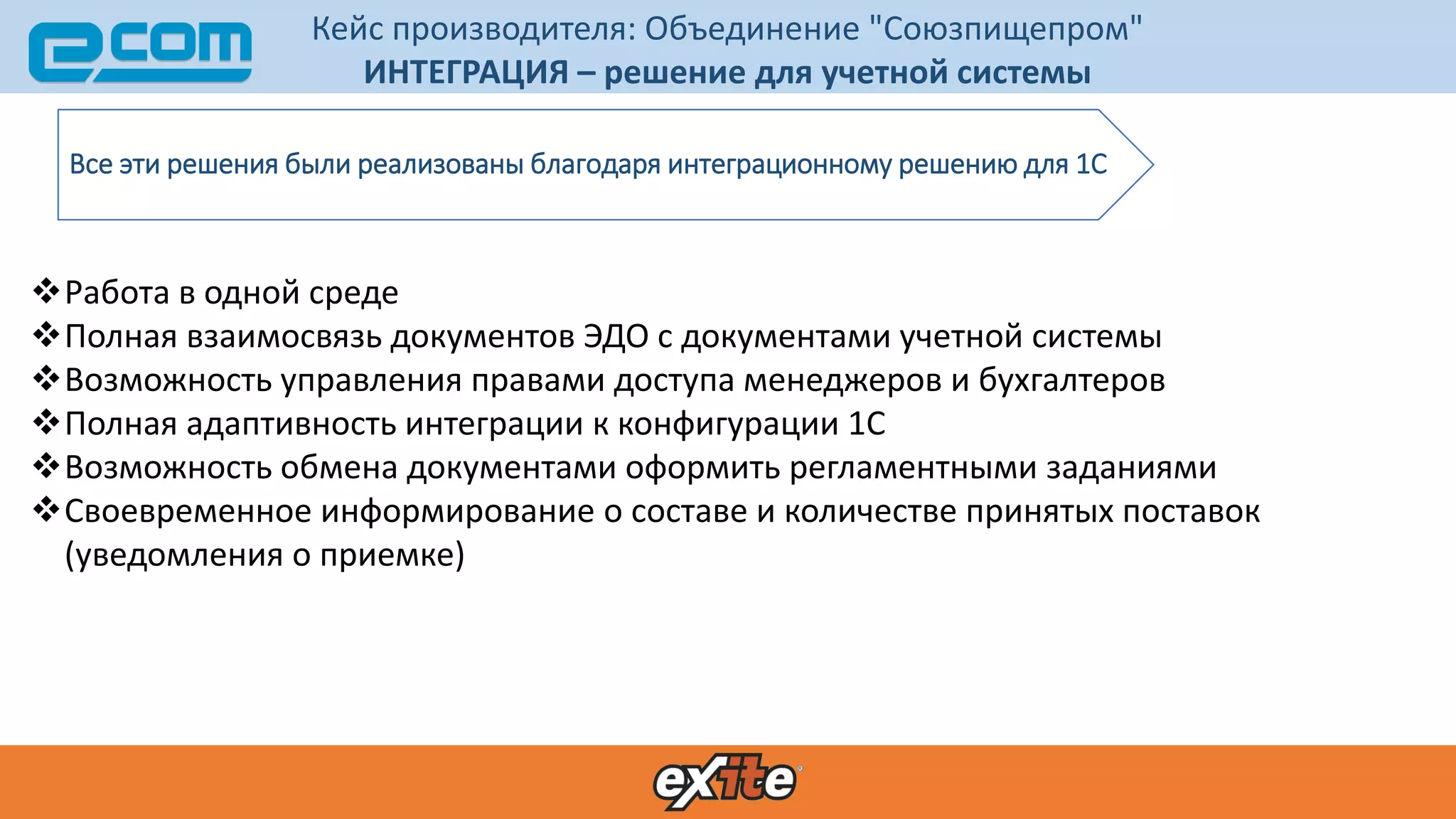 Кейс производителя: Объединение "Союзпищепром"
ИНТЕГРАЦИЯ – решение для учетной системы
Все эти решения были реализованы благодаря интеграционному решению для 1С
Работа в одной среде
Полная взаимосвязь документов ЭДО с документами учетной системы
Возможность управления правами доступа менеджеров и бухгалтеров
Полная адаптивность интеграции к конфигурации 1С
Возможность обмена документами оформить регламентными заданиями
Своевременное информирование о составе и количестве принятых поставок
(уведомления о приемке)
 