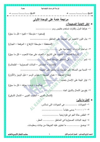 ‫االجتماعية‬ ‫الدراسات‬ ‫كراسة‬‫حصة‬
........ :‫التاريخ‬/........../‫هـ‬ .............. :‫التاريخ‬......./........../.............‫م‬‫ـ‬
9 ‫الصف‬‫ابع‬‫ر‬‫ال‬‫االبتدائى‬–‫األول‬‫الدراسى‬‫الفصل‬‫للغات‬ ‫األزهرية‬‫الكمال‬‫معاهد‬
‫األولى‬ ‫الوحدة‬ ‫على‬ ‫عامة‬ ‫مراجعة‬
‫الص‬ ‫اإلجابة‬ ‫اختر‬:‫حيحة‬-
1-....... ‫رسم‬ ‫مقاييس‬ ‫تستخدم‬ ‫ات‬‫ر‬‫القا‬‫و‬ ‫الدول‬ ‫ائط‬‫ر‬‫خ‬...........
‫ة‬‫ر‬‫(صغي‬–‫متوسطة‬–‫ة‬‫ر‬‫كبي‬–)‫سبق‬ ‫ما‬ ‫كل‬
2-..................... ‫المناطق‬ ‫عمى‬ ‫يطة‬‫ر‬‫الخ‬ ‫فى‬ ‫االخضر‬ ‫المون‬ ‫يدل‬
‫(المنخفظة‬–‫تفاع‬‫ر‬‫اال‬ ‫متوسطة‬–‫تفعة‬‫ر‬‫الم‬–)‫الجبال‬
3-.......... ‫عمى‬ ‫اإلجتماعية‬ ‫اسات‬‫ر‬‫الد‬ ‫تساعدنا‬...........
(‫الطبيعة‬ ‫اسة‬‫ر‬‫د‬–‫يخ‬‫ر‬‫التا‬ ‫عمى‬ ‫التعرف‬–‫الشعوب‬ ‫حياة‬ ‫عمى‬ ‫التعرف‬–‫سبق‬ ‫ما‬ ‫كل‬)
4-‫المطر‬ ‫متوسطة‬ ‫المناطق‬ ‫فى‬ ............... ‫تنمو‬.....................
(‫الغابات‬–‫الحشائش‬–‫اوية‬‫ر‬‫الصح‬ ‫النباتات‬-‫الطحالب‬)
5-‫الطبي‬ ‫عمى‬ ‫يقابميا‬ ‫وما‬ ‫يطة‬‫ر‬‫الخ‬ ‫عمى‬ ‫المسافة‬ ‫بين‬ ‫النسبة‬‫عة‬.....................
(‫يطة‬‫ر‬‫الخ‬ ‫مفتاح‬–‫يطة‬‫ر‬‫الخ‬ ‫ان‬‫و‬‫عن‬–‫الرسم‬ ‫مقياس‬–‫ان‬‫و‬‫األل‬‫و‬ ‫الرموز‬ ‫دليل‬)
6-.................... ‫بتحديد‬ ‫اإلنسان‬ ‫عمى‬ ‫البيئة‬ ‫تؤثر‬
‫(مالبسو‬–‫لونو‬–‫حرفتو‬–)‫سبق‬ ‫ما‬ ‫كل‬
7-..................... ‫اتجاه‬ ‫الشرق‬‫و‬ ‫الشمال‬ ‫بين‬ ‫يقع‬
‫بى‬‫ر‬‫الغ‬ ‫(الشمال‬–‫الجنوب‬‫بى‬‫ر‬‫الغ‬–)‫الشرقى‬ ‫الشمال‬
‫أكمل‬‫يأتى‬ ‫ما‬:
1-‫انات‬‫و‬‫الحي‬...............‫تستأنس‬ ‫التى‬ ‫انات‬‫و‬‫الحي‬ ‫ىى‬
2-1:11111........................ ً‫ا‬‫مقياس‬ ‫يسمى‬
3-................... ‫زمنية‬ ‫ة‬‫ر‬‫فت‬ ‫فى‬ ‫الجو‬ ‫حالة‬ ‫الطقس‬
4-.‫المطر‬ ............. ‫المناطق‬ ‫فى‬ ‫اوية‬‫ر‬‫الصح‬ ‫النباتات‬ ‫توجد‬
5-....... ‫يوضح‬.‫ومعمومات‬ ‫بيانات‬ ‫من‬ ‫يطة‬‫ر‬‫الخ‬ ‫عميو‬ ‫تحتوى‬ ‫ما‬ ........
 