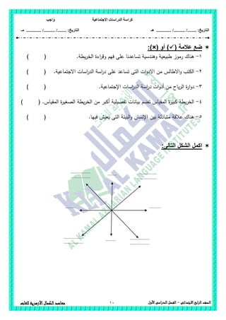 ‫االجتماعية‬ ‫الدراسات‬ ‫كراسة‬‫واجب‬
........ :‫التاريخ‬/........../‫هـ‬ ..................... :‫التاريخ‬/........../.............‫م‬‫ـ‬
10 ‫الصف‬‫ابع‬‫ر‬‫ال‬‫االبتدائى‬–‫األول‬‫الدراسى‬‫الفصل‬‫للغات‬ ‫األزهرية‬‫الكمال‬‫معاهد‬
( ‫عالمة‬ ‫ضع‬‫أو‬ ):)×(
1-.‫يطة‬‫ر‬‫الخ‬ ‫اءة‬‫ر‬‫وق‬ ‫فيم‬ ‫عمى‬ ‫تساعدنا‬ ‫وىندسية‬ ‫طبيعية‬ ‫رموز‬ ‫ىناك‬) (
2-.‫االجتماعية‬ ‫اسات‬‫ر‬‫الد‬ ‫اسة‬‫ر‬‫د‬ ‫عمى‬ ‫تساعد‬ ‫التى‬ ‫ات‬‫و‬‫االد‬ ‫من‬ ‫االطالس‬‫و‬ ‫الكتب‬) (
3-‫اس‬‫ر‬‫د‬ ‫ات‬‫و‬‫أد‬ ‫من‬ ‫ياح‬‫ر‬‫ال‬ ‫ة‬‫ر‬‫ا‬‫و‬‫د‬.‫اإلجتماعية‬ ‫اسات‬‫ر‬‫الد‬ ‫ة‬) (
4-) ( .‫المقياس‬ ‫ة‬‫ر‬‫الصغي‬ ‫يطة‬‫ر‬‫الخ‬ ‫من‬ ‫أكبر‬ ‫تفصيمية‬ ‫بيانات‬ ‫تضم‬ ‫المقياس‬ ‫ة‬‫ر‬‫كبي‬ ‫يطة‬‫ر‬‫الخ‬
5-.‫فييا‬ ‫يعيش‬ ‫التى‬ ‫البيئة‬‫و‬ ‫اإلنسان‬ ‫بين‬ ‫متبادلة‬ ‫عالقة‬ ‫ىناك‬) (
:‫التالى‬ ‫الشكل‬ ‫اكمل‬
...................
...................
.........
...................
...................
.......... ...........
...................
...................
..........
...................
...................
 