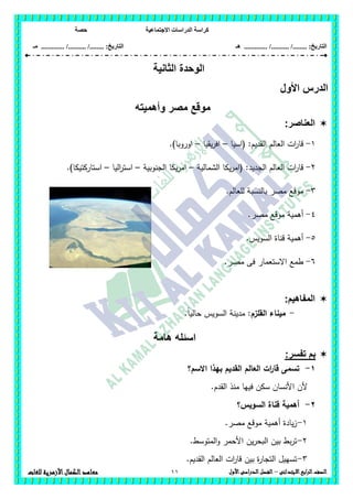 ‫االجتماعية‬ ‫الدراسات‬ ‫كراسة‬‫حصة‬
........ :‫التاريخ‬/........../‫هـ‬ .............. :‫التاريخ‬......./........../.............‫م‬‫ـ‬
11 ‫الصف‬‫ابع‬‫ر‬‫ال‬‫االبتدائى‬–‫األول‬‫الدراسى‬‫الفصل‬‫للغات‬ ‫األزهرية‬‫الكمال‬‫معاهد‬
‫الثانية‬ ‫الوحدة‬
‫األ‬ ‫الدرس‬‫ول‬
‫مو‬‫وأهميته‬ ‫مصر‬ ‫قع‬
‫العناصر‬:
1-‫(اسيا‬ :‫القديم‬ ‫العالم‬ ‫ات‬‫ر‬‫قا‬–‫يقيا‬‫ر‬‫اف‬–.)‫اوروبا‬
2-‫الشمالية‬ ‫يكا‬‫ر‬‫(ام‬ :‫الجديد‬ ‫العالم‬ ‫ات‬‫ر‬‫قا‬–‫الجنوبية‬ ‫يكا‬‫ر‬‫ام‬–‫اليا‬‫ر‬‫است‬–.)‫استاركتيكا‬
3-.‫لمعالم‬ ‫بالنسبة‬ ‫مصر‬ ‫موقع‬
4-.‫مصر‬ ‫موقع‬ ‫أىمية‬
5-.‫السويس‬ ‫قناة‬ ‫أىمية‬
6-.‫مصر‬ ‫فى‬ ‫االستعمار‬ ‫طمع‬
:‫المفاهيم‬
-‫ال‬ ‫ميناء‬‫قمزم‬:ً‫ا‬‫حالي‬ ‫السويس‬ ‫مدينة‬.
‫هامة‬ ‫اسئله‬
:‫تفسر‬ ‫بم‬
1-‫االسم‬ ‫بيذا‬ ‫القديم‬ ‫العالم‬ ‫ات‬‫ر‬‫قا‬ ‫تسمى‬‫؟‬
.‫القدم‬ ‫منذ‬ ‫فييا‬ ‫سكن‬ ‫األنسان‬ ‫ألن‬
2-‫السويس؟‬ ‫قناة‬ ‫أىمية‬
1-.‫مصر‬ ‫موقع‬ ‫أىمية‬ ‫يادة‬‫ز‬
2-.‫المتوسط‬‫و‬ ‫األحمر‬ ‫ين‬‫ر‬‫البح‬ ‫بين‬ ‫بط‬‫ر‬‫ت‬
3-.‫القديم‬ ‫العالم‬ ‫ات‬‫ر‬‫قا‬ ‫بين‬ ‫ة‬‫ر‬‫التجا‬ ‫تسييل‬
 