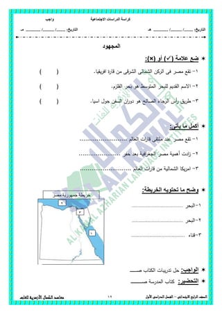 ‫االجتماعية‬ ‫الدراسات‬ ‫كراسة‬‫واجب‬
........ :‫التاريخ‬/........../‫هـ‬ ..................... :‫التاريخ‬/........../.............‫م‬‫ـ‬
12 ‫الصف‬‫ابع‬‫ر‬‫ال‬‫االبتدائى‬–‫األول‬‫الدراسى‬‫الفصل‬‫للغات‬ ‫األزهرية‬‫الكمال‬‫معاهد‬
‫المجهود‬
( ‫عالمة‬ ‫ضع‬‫أ‬ )‫و‬:)×(
1-‫يقيا‬‫ر‬‫اف‬ ‫ة‬‫ر‬‫قا‬ ‫من‬ ‫الشرقى‬ ‫الشمالى‬ ‫الركن‬ ‫فى‬ ‫مصر‬ ‫تقع‬.) (
2-.‫القمزم‬ ‫بحر‬ ‫ىو‬ ‫المتوسط‬ ‫لمبحر‬ ‫القديم‬ ‫االسم‬) (
3-‫السفن‬ ‫ان‬‫ر‬‫دو‬ ‫ىو‬ ‫الصالح‬ ‫الرجاء‬ ‫أس‬‫ر‬ ‫يق‬‫ر‬‫ط‬‫اسيا‬ ‫حول‬.) (
‫أكمل‬‫يأتى‬ ‫ما‬:
1-‫العالم‬ ‫ات‬‫ر‬‫قا‬ ‫ممتقى‬ ‫عند‬ ‫مصر‬ ‫تقع‬.........................
2-‫حفر‬ ‫بعد‬ ‫افية‬‫ر‬‫الجغ‬ ‫مصر‬ ‫أىمية‬ ‫ادت‬‫ز‬......................
3-........................... ‫العالم‬ ‫ات‬‫ر‬‫قا‬ ‫من‬ ‫الشمالية‬ ‫يكا‬‫ر‬‫ام‬
:‫الخريطة‬ ‫تحتويه‬ ‫ما‬ ‫وضح‬
1-‫البحر‬.......................................
2-‫البحر‬.......................................
3-‫قناه‬.........................................
:‫الواجب‬‫ـ‬‫ـ‬‫ـ‬‫ـ‬‫ـ‬‫ـ‬‫ـ‬‫ـ‬‫ـ‬‫ـ‬‫ـ‬‫ـ‬‫ـ‬‫ـ‬‫ـ‬‫ص‬ ‫الكتاب‬ ‫يبات‬‫ر‬‫تد‬ ‫حل‬
:‫التحضير‬‫ـ‬‫ـ‬‫ـ‬‫ـ‬‫ـ‬‫ـ‬‫ـ‬‫ـ‬‫ـ‬‫ـ‬‫ـ‬‫ـ‬‫ـ‬‫ـ‬‫ـ‬‫ـ‬‫ـ‬‫ـ‬‫ـ‬‫ـ‬‫ـ‬‫ـ‬‫ـ‬‫ـ‬‫ـ‬‫ـ‬‫ص‬ ‫المدرسة‬ ‫كتاب‬
‫جمهو‬ ‫خريطة‬‫مصر‬ ‫رية‬
‫العربية‬
1
2
3
 