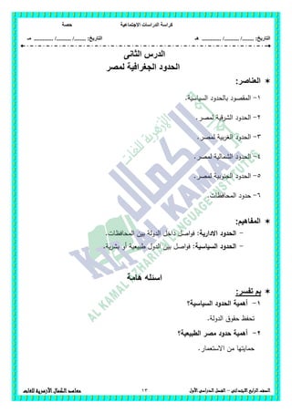 ‫االجتماعية‬ ‫الدراسات‬ ‫كراسة‬‫حصة‬
........ :‫التاريخ‬/........../‫هـ‬ .............. :‫التاريخ‬......./........../.............‫م‬‫ـ‬
13 ‫الصف‬‫ابع‬‫ر‬‫ال‬‫االبتدائى‬–‫األول‬‫الدراسى‬‫الفصل‬‫للغات‬ ‫األزهرية‬‫الكمال‬‫معاهد‬
‫الدرس‬‫الثانى‬
‫لمصر‬ ‫الجغرافية‬ ‫الحدود‬
‫العناصر‬:
1-.‫السياسية‬ ‫بالحدود‬ ‫المقصود‬
2-.‫لمصر‬ ‫الشرقية‬ ‫الحدود‬
3-.‫لمصر‬ ‫بية‬‫ر‬‫الغ‬ ‫الحدود‬
4-‫الشمالية‬ ‫الحدود‬.‫لمصر‬
5-.‫لمصر‬ ‫الجنوبية‬ ‫الحدود‬
6-.‫المحافظات‬ ‫حدود‬
:‫المفاهيم‬
-‫االدارية‬ ‫الحدود‬:.‫المحافظات‬ ‫بين‬ ‫الدولة‬ ‫داخل‬ ‫اصل‬‫و‬‫ف‬
-:‫السياسية‬ ‫الحدود‬.‫ية‬‫ر‬‫بش‬ ‫أو‬ ‫طبيعية‬ ‫الدول‬ ‫بين‬ ‫اصل‬‫و‬‫ف‬
‫هامة‬ ‫اسئله‬
:‫تفسر‬ ‫بم‬
1-‫السياسية؟‬ ‫الحدود‬ ‫أىمية‬
.‫الدولة‬ ‫حقوق‬ ‫تحفظ‬
2-‫أىمية‬‫ح‬‫دود‬‫الطبيعية؟‬ ‫مصر‬
‫من‬ ‫حمايتيا‬.‫االستعمار‬
 
