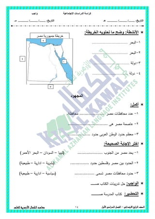 ‫االجتماعية‬ ‫الدراسات‬ ‫كراسة‬‫واجب‬
........ :‫التاريخ‬/........../‫هـ‬ ..................... :‫التاريخ‬/........../.............‫م‬‫ـ‬
14 ‫الصف‬‫ابع‬‫ر‬‫ال‬‫االبتدائى‬–‫األول‬‫الدراسى‬‫الفصل‬‫للغات‬ ‫األزهرية‬‫الكمال‬‫معاهد‬
:‫األنشطة‬:‫الخريطة‬ ‫تحتويه‬ ‫ما‬ ‫وضح‬
1-‫البحر‬.......................................
2-‫البحر‬.......................................
3-‫دولة‬.......................................
4-‫دولة‬.......................................
‫المجهود‬
:‫أكمل‬
1-‫ع‬.‫محافظة‬ ................... ‫مصر‬ ‫محافظات‬ ‫دد‬
2-.............................. ‫ىى‬ ‫مصر‬ ‫عاصمة‬
3-................. ‫حدود‬ ‫بى‬‫ر‬‫الع‬ ‫الوطن‬ ‫حدود‬ ‫معظم‬
:‫الصحيحة‬ ‫اإلجابة‬ ‫اختر‬
1-‫(ليبيا‬ ................... ‫الجنوب‬ ‫من‬ ‫مصر‬ ‫يحد‬–‫السودان‬–)‫األحمر‬ ‫البحر‬
2-‫وفمسطي‬ ‫مصر‬ ‫بين‬ ‫الحدود‬‫ية‬‫ر‬‫(بش‬ .............. ‫حدود‬ ‫ن‬–‫ية‬‫ر‬‫ادا‬–‫ط‬)‫بيعية‬
3-‫(سياسية‬ ............... ‫تسمى‬ ‫مصر‬ ‫محافظات‬ ‫حدود‬–‫ية‬‫ر‬‫ادا‬–)‫طبيعية‬
:‫الواجب‬‫ـ‬‫ـ‬‫ـ‬‫ـ‬‫ـ‬‫ـ‬‫ـ‬‫ـ‬‫ـ‬‫ـ‬‫ـ‬‫ـ‬‫ـ‬‫ـ‬‫ـ‬‫ص‬ ‫الكتاب‬ ‫يبات‬‫ر‬‫تد‬ ‫حل‬
:‫التحضير‬‫ـ‬‫ـ‬‫ـ‬‫ـ‬‫ـ‬‫ـ‬‫ـ‬‫ـ‬‫ـ‬‫ـ‬‫ـ‬‫ـ‬‫ـ‬‫ـ‬‫ـ‬‫ـ‬‫ـ‬‫ـ‬‫ـ‬‫ـ‬‫ـ‬‫ـ‬‫ـ‬‫ـ‬‫ـ‬‫ـ‬‫ص‬ ‫المدرسة‬ ‫كتاب‬
‫مصر‬ ‫جمهورية‬ ‫خريطة‬
‫العربية‬
1
2
3
4
 