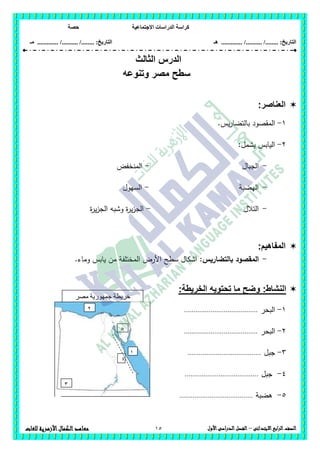 ‫االجتماعية‬ ‫الدراسات‬ ‫كراسة‬‫حصة‬
........ :‫التاريخ‬/........../‫هـ‬ .............. :‫التاريخ‬......./........../.............‫م‬‫ـ‬
15 ‫الصف‬‫ابع‬‫ر‬‫ال‬‫االبتدائى‬–‫األول‬‫الدراسى‬‫الفصل‬‫للغات‬ ‫األزهرية‬‫الكمال‬‫معاهد‬
‫الدرس‬‫الثالث‬
‫وتنو‬ ‫مصر‬ ‫سطح‬‫عه‬
‫العناصر‬:
1-.‫يس‬‫ر‬‫بالتضا‬ ‫المقصود‬
2-:‫يشمل‬ ‫اليابس‬
-‫الجبال‬-‫المنخفض‬
-‫اليضبة‬-‫السيول‬
-‫التالل‬-‫ة‬‫ر‬‫ي‬‫ز‬‫الج‬ ‫وشبو‬ ‫ة‬‫ر‬‫ي‬‫ز‬‫الج‬
:‫المفاهيم‬
-‫بالتضاريس‬ ‫المقصود‬:‫الم‬ ‫األرض‬ ‫سطح‬ ‫اشكال‬.‫وماء‬ ‫يابس‬ ‫من‬ ‫ختمفة‬
:‫النشاط‬:‫الخريطة‬ ‫تحتويه‬ ‫ما‬ ‫وضح‬
1-‫البحر‬.......................................
2-‫البحر‬.......................................
3-‫جبل‬.......................................
4-‫جبل‬.......................................
5-‫ىضبة‬.......................................
‫مصر‬ ‫جمهورية‬ ‫خريطة‬
‫العربية‬
1
2
3
4
5
 