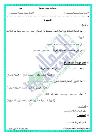 ‫االجتماعية‬ ‫الدراسات‬ ‫كراسة‬‫واجب‬
........ :‫التاريخ‬/........../‫هـ‬ ..................... :‫التاريخ‬/........../.............‫م‬‫ـ‬
16 ‫الصف‬‫ابع‬‫ر‬‫ال‬‫االبتدائى‬–‫األول‬‫الدراسى‬‫الفصل‬‫للغات‬ ‫األزهرية‬‫الكمال‬‫معاهد‬
‫المجهود‬
:‫أكمل‬
1-....... ‫السيول‬ ‫من‬ ‫المتوسط‬ ‫البحر‬ ‫طول‬ ‫عمى‬ ‫الممتدة‬ ‫السيول‬ ‫تعد‬..‫من‬ ‫الدلتا‬ ‫تعد‬ ‫بينما‬ ........
.. ‫السيول‬....................
2-....... ‫جبل‬ ‫يقع‬........‫سيناء‬ ‫فى‬ .........
3-......... ‫بية‬‫ر‬‫الغ‬ ‫اء‬‫ر‬‫الصح‬ ‫منخفضات‬ ‫أكبر‬ ‫من‬................
:‫الصحيحة‬ ‫اإلجابة‬ ‫اختر‬
1-...... ‫تقع‬.................‫بية‬‫ر‬‫الغ‬ ‫اء‬‫ر‬‫الصح‬ ‫فى‬ ....
‫الكبير‬ ‫الجمف‬ ‫(ىضبة‬–‫ة‬‫ز‬‫المعا‬ ‫ىضبة‬–)‫العجمة‬ ‫ىضبة‬
2-..... ‫عمى‬ ‫المتسعة‬ ‫الساحمية‬ ‫السيول‬ ‫تمتد‬....................
‫األحمر‬ ‫(البحر‬–‫المتسط‬ ‫البحر‬–‫السويس‬ ‫خميج‬)
3-..... ‫تمتد‬................‫النيل‬ ‫نير‬ ‫بطول‬ ....
‫الساحمية‬ ‫(السيول‬–‫الفيضية‬ ‫السيول‬–)‫اوية‬‫ر‬‫الصح‬ ‫السيول‬
:‫الواجب‬
‫ـ‬‫ـ‬‫ـ‬‫ـ‬‫ـ‬‫ـ‬‫ـ‬‫ـ‬‫ـ‬‫ـ‬‫ـ‬‫ـ‬‫ـ‬‫ـ‬‫ـ‬‫ص‬ ‫الكتاب‬ ‫يبات‬‫ر‬‫تد‬ ‫حل‬
:‫التحضير‬
‫ـ‬‫ـ‬‫ـ‬‫ـ‬‫ـ‬‫ـ‬‫ـ‬‫ـ‬‫ـ‬‫ـ‬‫ـ‬‫ـ‬‫ـ‬‫ـ‬‫ـ‬‫ـ‬‫ـ‬‫ـ‬‫ـ‬‫ـ‬‫ـ‬‫ـ‬‫ـ‬‫ـ‬‫ـ‬‫ـ‬‫ص‬ ‫المدرسة‬ ‫كتاب‬
 